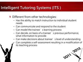 Intelligent Tutoring Systems (ITS )
Different from other technologies:
– Has the ability to match instruction to individual student
needs
– Can communicate and respond to the student
– Can model the trainee’s learning process
– Can decide, on basis of a trainee’s previous performance,
what information to provide
– Can make decisions about trainee’s level of understanding
– Can complete a self-assessment resulting in a modification of
its teaching process
 