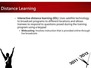Distance Learning
– Interactive distance learning (IDL): Uses satellite technology
to broadcast programs to different locations and allows
trainees to respond to questions posed during the training
program using a keypad
• Webcasting: Involves instruction that is provided online through
live broadcasts
 