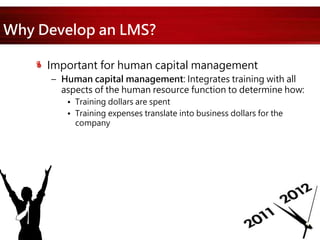 Why Develop an LMS?
Important for human capital management
– Human capital management: Integrates training with all
aspects of the human resource function to determine how:
• Training dollars are spent
• Training expenses translate into business dollars for the
company
 