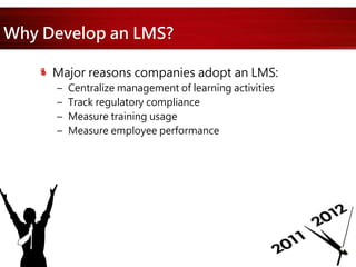 Why Develop an LMS?
Major reasons companies adopt an LMS:
– Centralize management of learning activities
– Track regulatory compliance
– Measure training usage
– Measure employee performance
 