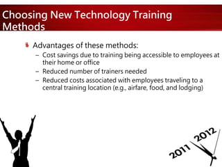 Choosing New Technology Training
Methods
Advantages of these methods:
– Cost savings due to training being accessible to employees at
their home or office
– Reduced number of trainers needed
– Reduced costs associated with employees traveling to a
central training location (e.g., airfare, food, and lodging)
 
