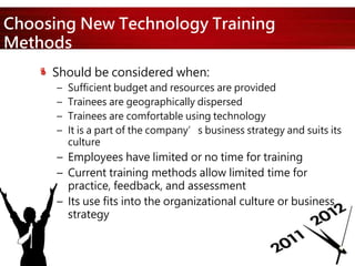 Choosing New Technology Training
Methods
Should be considered when:
– Sufficient budget and resources are provided
– Trainees are geographically dispersed
– Trainees are comfortable using technology
– It is a part of the company’s business strategy and suits its
culture
– Employees have limited or no time for training
– Current training methods allow limited time for
practice, feedback, and assessment
– Its use fits into the organizational culture or business
strategy
 