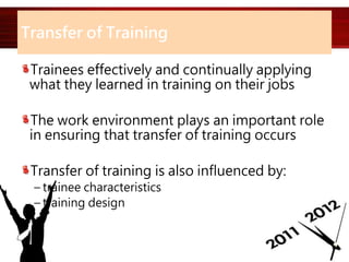 Transfer of Training
Trainees effectively and continually applying
what they learned in training on their jobs
The work environment plays an important role
in ensuring that transfer of training occurs
Transfer of training is also influenced by:
– trainee characteristics
– training design
 