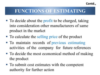  To decide about the profit to be charged, taking
into consideration other manufacturers of same
product in the market
 To calculate the selling price of the product
 To maintain records of previous estimating
activities of the company for future references
 To decide the most economical method of making
the product
 To submit cost estimates with the competent
authority for further action
FUNCTIONS OF ESTIMATING
Contd.,
 