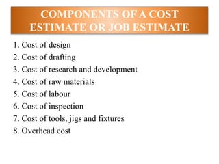COMPONENTS OF A COST
ESTIMATE OR JOB ESTIMATE
1. Cost of design
2. Cost of drafting
3. Cost of research and development
4. Cost of raw materials
5. Cost of labour
6. Cost of inspection
7. Cost of tools, jigs and fixtures
8. Overhead cost
 