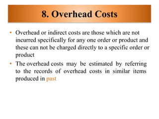 8. Overhead Costs
• Overhead or indirect costs are those which are not
incurred specifically for any one order or product and
these can not be charged directly to a specific order or
product
• The overhead costs may be estimated by referring
to the records of overhead costs in similar items
produced in past
 