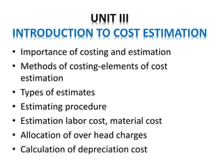 UNIT III
INTRODUCTION TO COST ESTIMATION
• Importance of costing and estimation
• Methods of costing-elements of cost
estimation
• Types of estimates
• Estimating procedure
• Estimation labor cost, material cost
• Allocation of over head charges
• Calculation of depreciation cost
 