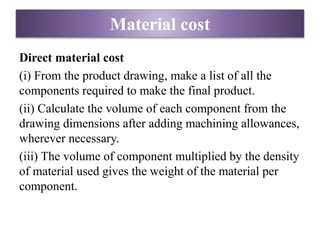 Material cost
Direct material cost
(i) From the product drawing, make a list of all the
components required to make the final product.
(ii) Calculate the volume of each component from the
drawing dimensions after adding machining allowances,
wherever necessary.
(iii) The volume of component multiplied by the density
of material used gives the weight of the material per
component.
 
