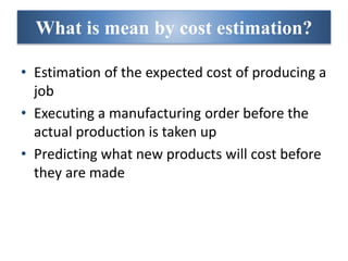 What is mean by cost estimation?
• Estimation of the expected cost of producing a
job
• Executing a manufacturing order before the
actual production is taken up
• Predicting what new products will cost before
they are made
 