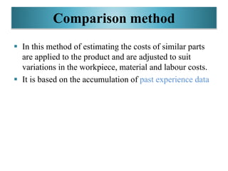 Comparison method
 In this method of estimating the costs of similar parts
are applied to the product and are adjusted to suit
variations in the workpiece, material and labour costs.
 It is based on the accumulation of past experience data
 