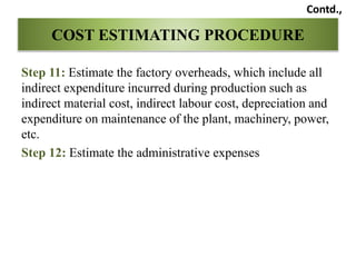 Step 11: Estimate the factory overheads, which include all
indirect expenditure incurred during production such as
indirect material cost, indirect labour cost, depreciation and
expenditure on maintenance of the plant, machinery, power,
etc.
Step 12: Estimate the administrative expenses
COST ESTIMATING PROCEDURE
Contd.,
 