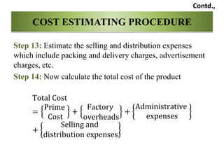 Step 13: Estimate the selling and distribution expenses
which include packing and delivery charges, advertisement
charges, etc.
Step 14: Now calculate the total cost of the product
Total Cost
=
Prime
Cost
+
Factory
overheads
+
Administrative
expenses
+
Selling and
distribution expenses
COST ESTIMATING PROCEDURE
Contd.,
 