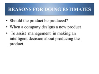 REASONS FOR DOING ESTIMATES
• Should the product be produced?
• When a company designs a new product
• To assist management in making an
intelligent decision about producing the
product.
 