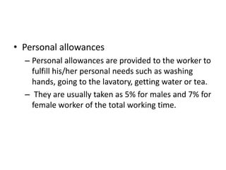 • Personal allowances
– Personal allowances are provided to the worker to
fulfill his/her personal needs such as washing
hands, going to the lavatory, getting water or tea.
– They are usually taken as 5% for males and 7% for
female worker of the total working time.
 