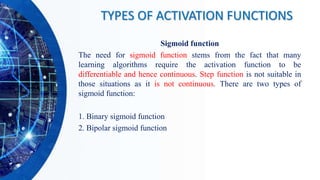 Sigmoid function
The need for sigmoid function stems from the fact that many
learning algorithms require the activation function to be
differentiable and hence continuous. Step function is not suitable in
those situations as it is not continuous. There are two types of
sigmoid function:
1. Binary sigmoid function
2. Bipolar sigmoid function
TYPES OF ACTIVATION FUNCTIONS
 