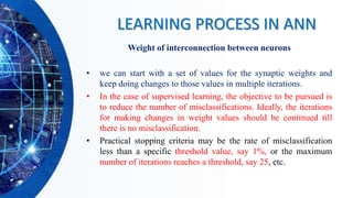 Weight of interconnection between neurons
• we can start with a set of values for the synaptic weights and
keep doing changes to those values in multiple iterations.
• In the case of supervised learning, the objective to be pursued is
to reduce the number of misclassifications. Ideally, the iterations
for making changes in weight values should be continued till
there is no misclassification.
• Practical stopping criteria may be the rate of misclassification
less than a specific threshold value, say 1%, or the maximum
number of iterations reaches a threshold, say 25, etc.
LEARNING PROCESS IN ANN
 