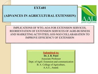 EXT.601
(ADVANCES IN AGRICULTURAL EXTENSION)
Submitted to:
Dr. J. B. Patel
Associate Professor
Dept. of Agril. Extension and communication
B. A. College of Agriculture,
A.A.U., Anand.
IMPLICATIONS OF WTO, AOA FOR EXTENSION SERVICES,
REORIENTATION OF EXTENSION SERVICES OF AGRI-BUSINESS
AND MARKETING ACTIVITIES, GOI-NGO COLLABARATION TO
IMPROVE EFFICIENCY OF EXTENSION
 