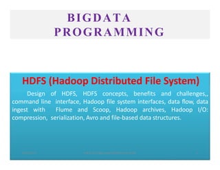 BIGDATA
PROGRAMMING
HDFS (Hadoop Distributed File System)
Design of HDFS, HDFS concepts, benefits and challenges,,
command line interface, Hadoop file system interfaces, data flow, data
ingest with Flume and Scoop, Hadoop archives, Hadoop I/O:
compression, serialization, Avro and file-based data structures.
2023/5/13 SHEAT CSE/Big Data/KCS061/Unit-III/BJ 1
 