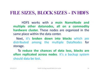 2023/5/13 SHEAT CSE/Big Data/KCS061/Unit-III/BJ 10
FILE SIZES, BLOCKSIZES - INHDFS
HDFS works with a main NameNode and
multiple other datanodes, all on a commodity
hardware cluster. These nodes are organized in the
same place within the data center.
Next, it's
distributed
storage.
broken down into blocks which are
among the multiple DataNodes for
To reduce the chances of data loss, blocks are
often replicated across nodes. It's a backup system
should data be lost.
 