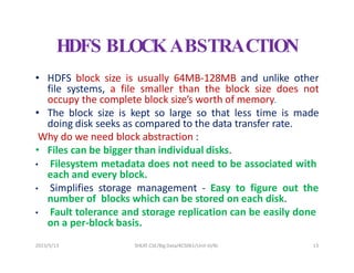 2023/5/13 SHEAT CSE/Big Data/KCS061/Unit-III/BJ 13
HDFS BLOCKABSTRACTION
• HDFS block size is usually 64MB-128MB and unlike other
file systems, a file smaller than the block size does not
occupy the complete block size’s worth of memory.
• The block size is kept so large so that less time is made
doing disk seeks as compared to the data transfer rate.
Why do we need block abstraction :
• Files can be bigger than individual disks.
• Filesystem metadata does not need to be associated with
each and every block.
• Simplifies storage management - Easy to figure out the
number of blocks which can be stored on each disk.
• Fault tolerance and storage replication can be easily done
on a per-block basis.
 