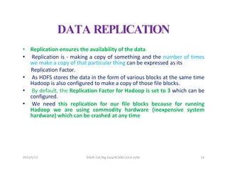 2023/5/13 SHEAT CSE/Big Data/KCS061/Unit-III/BJ 14
DATA REPLICATION
• Replication ensures the availability of the data.
• Replication is - making a copy of something and the number of times
we make a copy of that particular thing can be expressed as its
Replication Factor.
• As HDFS stores the data in the form of various blocks at the same time
Hadoop is also configured to make a copy of those file blocks.
• By default, the Replication Factor for Hadoop is set to 3 which can be
configured.
• We need this replication for our file blocks because for running
Hadoop we are using commodity hardware (inexpensive system
hardware) which can be crashed at any time
 