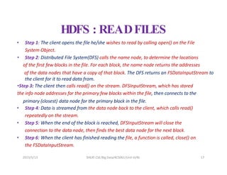 HDFS : READFILES
• Step 1: The client opens the file he/she wishes to read by calling open() on the File
System Object.
• Step 2: Distributed File System(DFS) calls the name node, to determine the locations
of the first few blocks in the file. For each block, the name node returns the addresses
of the data nodes that have a copy of that block. The DFS returns an FSDataInputStream to
the client for it to read data from.
•Step 3: The client then calls read() on the stream. DFSInputStream, which has stored
the info node addresses for the primary few blocks within the file, then connects to the
primary (closest) data node for the primary block in the file.
• Step 4: Data is streamed from the data node back to the client, which calls read()
repeatedly on the stream.
• Step 5: When the end of the block is reached, DFSInputStream will close the
connection to the data node, then finds the best data node for the next block.
• Step 6: When the client has finished reading the file, a function is called, close() on
the FSDataInputStream.
2023/5/13 SHEAT CSE/Big Data/KCS061/Unit-III/BJ 17
 