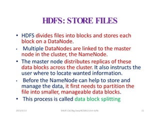 2023/5/13 SHEAT CSE/Big Data/KCS061/Unit-III/BJ 21
HDFS: STORE FILES
• HDFS divides files into blocks and stores each
block on a DataNode.
• Multiple DataNodes are linked to the master
node in the cluster, the NameNode.
• The master node distributes replicas of these
data blocks across the cluster. It also instructs the
user where to locate wanted information.
• Before the NameNode can help to store and
manage the data, it first needs to partition the
file into smaller, manageable data blocks.
• This process is called data block splitting
 