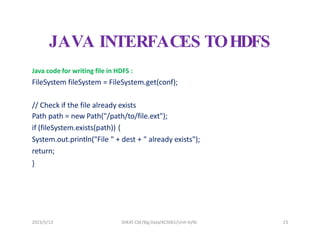 2023/5/13 SHEAT CSE/Big Data/KCS061/Unit-III/BJ 23
JAVA INTERFACES TOHDFS
Java code for writing file in HDFS :
FileSystem fileSystem = FileSystem.get(conf);
// Check if the file already exists
Path path = new Path("/path/to/file.ext");
if (fileSystem.exists(path)) {
System.out.println("File " + dest + " already exists");
return;
}
 
