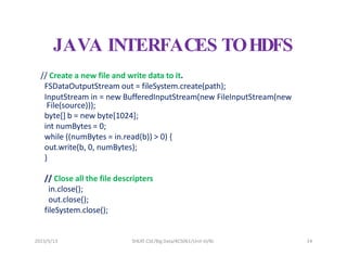 2023/5/13 SHEAT CSE/Big Data/KCS061/Unit-III/BJ 24
JAVA INTERFACES TOHDFS
// Create a new file and write data to it.
FSDataOutputStream out = fileSystem.create(path);
InputStream in = new BufferedInputStream(new FileInputStream(new
File(source)));
byte[] b = new byte[1024];
int numBytes = 0;
while ((numBytes = in.read(b)) > 0) {
out.write(b, 0, numBytes);
}
// Close all the file descripters
in.close();
out.close();
fileSystem.close();
 
