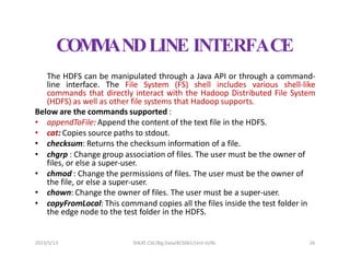 COM
M
ANDLINE INTERFACE
The HDFS can be manipulated through a Java API or through a command-
line interface. The File System (FS) shell includes various shell-like
commands that directly interact with the Hadoop Distributed File System
(HDFS) as well as other file systems that Hadoop supports.
Below are the commands supported :
• appendToFile: Append the content of the text file in the HDFS.
• cat: Copies source paths to stdout.
• checksum: Returns the checksum information of a file.
• chgrp : Change group association of files. The user must be the owner of
files, or else a super-user.
• chmod : Change the permissions of files. The user must be the owner of
the file, or else a super-user.
• chown: Change the owner of files. The user must be a super-user.
• copyFromLocal: This command copies all the files inside the test folder in
the edge node to the test folder in the HDFS.
2023/5/13 SHEAT CSE/Big Data/KCS061/Unit-III/BJ 26
 