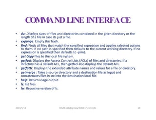 2023/5/13 SHEAT CSE/Big Data/KCS061/Unit-III/BJ 28
COM
M
ANDLINE INTERFACE
• du: Displays sizes of files and directories contained in the given directory or the
length of a file in case its just a file.
• expunge: Empty the Trash.
• find: Finds all files that match the specified expression and applies selected actions
to them. If no path is specified then defaults to the current working directory. If no
expression is specified then defaults to -print.
• get Copy files to the local file system.
• getfacl: Displays the Access Control Lists (ACLs) of files and directories. If a
directory has a default ACL, then getfacl also displays the default ACL.
• getfattr: Displays the extended attribute names and values for a file or directory.
• getmerge : Takes a source directory and a destination file as input and
concatenates files in src into the destination local file.
• help: Return usage output.
• ls: list files
• lsr: Recursive version of ls.
 