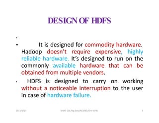 DESIGNOF HDFS
.
• It is designed for commodity hardware.
Hadoop doesn’t require expensive, highly
reliable hardware. It’s designed to run on the
commonly available hardware that can be
obtained from multiple vendors.
• HDFS is designed to carry on working
without a noticeable interruption to the user
in case of hardware failure.
2023/5/13 SHEAT CSE/Big Data/KCS061/Unit-III/BJ 3
 