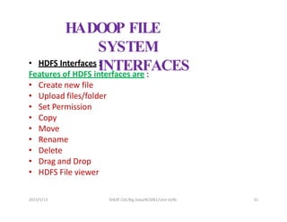 HADOOP FILE
SYSTEM
INTERFACES
• HDFS Interfaces :
Features of HDFS interfaces are :
• Create new file
• Upload files/folder
• Set Permission
• Copy
• Move
• Rename
• Delete
• Drag and Drop
• HDFS File viewer
2023/5/13 SHEAT CSE/Big Data/KCS061/Unit-III/BJ 31
 