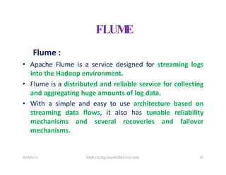 FLUM
E
Flume :
• Apache Flume is a service designed for streaming logs
into the Hadoop environment.
• Flume is a distributed and reliable service for collecting
and aggregating huge amounts of log data.
• With a simple and easy to use architecture based on
streaming data flows, it also has tunable reliability
mechanisms and several recoveries and failover
mechanisms.
2023/5/13 SHEAT CSE/Big Data/KCS061/Unit-III/BJ 35
 