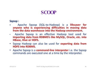 2023/5/13 SHEAT CSE/Big Data/KCS061/Unit-III/BJ 36
SCOOP
Sqoop :
 Apache Sqoop (SQL-to-Hadoop) is a lifesaver for
anyone who is experiencing difficulties in moving data
from the data warehouse into the Hadoop environment.
• Apache Sqoop is an effective Hadoop tool used for
importing data from RDBMS’s like MySQL, Oracle, etc. into
HBase, Hive or HDFS.
• Sqoop Hadoop can also be used for exporting data from
HDFS into RDBMS.
• Apache Sqoop is a command-line interpreter i.e. the Sqoop
commands are executed one at a time by the interpreter.
 