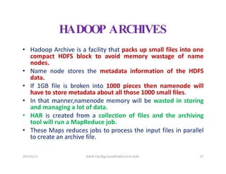 HADOOP ARCHIVES
• Hadoop Archive is a facility that packs up small files into one
compact HDFS block to avoid memory wastage of name
nodes.
• Name node stores the metadata information of the HDFS
data.
• If 1GB file is broken into 1000 pieces then namenode will
have to store metadata about all those 1000 small files.
• In that manner,namenode memory will be wasted in storing
and managing a lot of data.
• HAR is created from a collection of files and the archiving
tool will run a MapReduce job.
• These Maps reduces jobs to process the input files in parallel
to create an archive file.
2023/5/13 SHEAT CSE/Big Data/KCS061/Unit-III/BJ 37
 