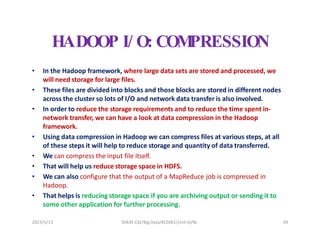 2023/5/13 SHEAT CSE/Big Data/KCS061/Unit-III/BJ 39
HADOOP I/ O: COM
PRESSION
• In the Hadoop framework, where large data sets are stored and processed, we
will need storage for large files.
• These files are divided into blocks and those blocks are stored in different nodes
across the cluster so lots of I/O and network data transfer is also involved.
• In order to reduce the storage requirements and to reduce the time spent in-
network transfer, we can have a look at data compression in the Hadoop
framework.
• Using data compression in Hadoop we can compress files at various steps, at all
of these steps it will help to reduce storage and quantity of data transferred.
• We can compress the input file itself.
• That will help us reduce storage space in HDFS.
• We can also configure that the output of a MapReduce job is compressed in
Hadoop.
• That helps is reducing storage space if you are archiving output or sending it to
some other application for further processing.
 