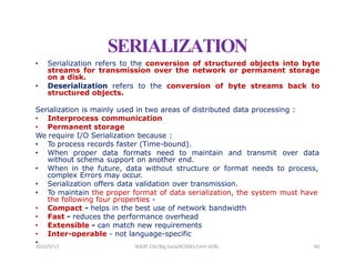SERIALIZATION
• Serialization refers to the conversion of structured objects into byte
streams for transmission over the network or permanent storage
on a disk.
• Deserialization refers to the conversion of byte streams back to
structured objects.
Serialization is mainly used in two areas of distributed data processing :
• Interprocess communication
• Permanent storage
We require I/O Serialization because :
• To process records faster (Time-bound).
• When proper data formats need to maintain and transmit over data
without schema support on another end.
• When in the future, data without structure or format needs to process,
complex Errors may occur.
• Serialization offers data validation over transmission.
• To maintain the proper format of data serialization, the system must have
the following four properties -
• Compact - helps in the best use of network bandwidth
• Fast - reduces the performance overhead
• Extensible - can match new requirements
• Inter-operable - not language-specific
•
2023/5/13 SHEAT CSE/Big Data/KCS061/Unit-III/BJ 40
 