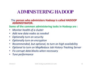 2023/5/13 SHEAT CSE/Big Data/KCS061/Unit-III/BJ 43
ADM
INISTERINGHADOOP
The person who administers Hadoop is called HADOOP
ADMINISTRATOR.
Some of the common administering tasks in Hadoop are :
• Monitor health of a cluster
• Add new data nodes as needed
• Optionally turn on security
• Optionally turn on encryption
• Recommended, but optional, to turn on high availability
• Optional to turn on MapReduce Job History Tracking Server
• Fix corrupt data blocks when necessary
• Tune performance
 