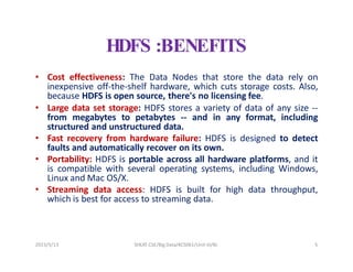 2023/5/13 SHEAT CSE/Big Data/KCS061/Unit-III/BJ 5
HDFS :BENEFITS
• Cost effectiveness: The Data Nodes that store the data rely on
inexpensive off-the-shelf hardware, which cuts storage costs. Also,
because HDFS is open source, there's no licensing fee.
• Large data set storage: HDFS stores a variety of data of any size --
from megabytes to petabytes -- and in any format, including
structured and unstructured data.
• Fast recovery from hardware failure: HDFS is designed to detect
faults and automatically recover on its own.
• Portability: HDFS is portable across all hardware platforms, and it
is compatible with several operating systems, including Windows,
Linux and Mac OS/X.
• Streaming data access: HDFS is built for high data throughput,
which is best for access to streaming data.
 