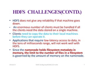 2023/5/13 SHEAT CSE/Big Data/KCS061/Unit-III/BJ 7
HDFS CHALLENGES(CONTD.)
• HDFS does not give any reliability if that machine goes
down.
• An enormous number of clients must be handled if all
the clients need the data stored on a single machine.
• Clients need to copy the data to their local machines
before they can operate it.
• Applications that require low-latency access to data, in
the tens of milliseconds range, will not work well with
HDFS.
• Since the namenode holds filesystem metadata in
memory, the limit to the number of files in a filesystem
is governed by the amount of memory on the namenode.
 