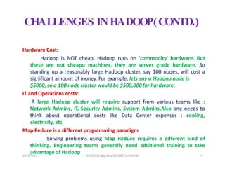 CHALLENGES INHADOOP(CONTD.)
Hardware Cost:
Hadoop is NOT cheap, Hadoop runs on 'commodity' hardware. But
these are not cheapo machines, they are server grade hardware. So
standing up a reasonably large Hadoop cluster, say 100 nodes, will cost a
significant amount of money. For example, lets say a Hadoop node is
$5000, so a 100 node cluster would be $500,000 for hardware.
IT and Operations costs:
A large Hadoop cluster will require support from various teams like :
Network Admins, IT, Security Admins, System Admins.Also one needs to
think about operational costs like Data Center expenses : cooling,
electricity, etc.
Map Reduce is a different programming paradigm
Solving problems using Map Reduce requires a different kind of
thinking. Engineering teams generally need additional training to take
advantage of Hadoop
2023/5/13 SHEAT CSE/Big Data/KCS061/Unit-III/BJ 9
 