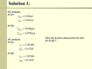 Solution 1:
DC analysis:
At Q1:
At Q2:
AC analysis:
At Q1:
At Q2:
S
g
k
r
m 153
.
0
307
.
1
1
1




Why the Q-point values same for both
Q1 & Q2 ?
mA
I
A
I
CQ
BQ
979
.
3
89
.
19
1
1

 
S
g
k
r
m 153
.
0
307
.
1
2
2




mA
I
A
I
CQ
BQ
979
.
3
89
.
19
2
2

 
 