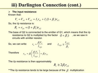 iii) Darlington Connection (cont.)
 The input resistance:
Known that:
So, the i/p resistance is:
The base of Q2 is connnected to the emitter of Q1, which means that the i/p
resistance to Q2 is multiplied by the factor , as we saw in
circuits with emitter resistor.
So, we can write: and
Therefore
The i/p resistance is then approximately
**The i/p resistance tends to be large because of the multiplication
2
1
1
2
1 )
1
( 


  r
I
r
I
V
V
V i
i
i 




2
1
1 )
1
( 
  r
r
Ri 


1
1
CQ
T
I
V
r

 
2
2
1

CQ
CQ
I
I 
2
1
2
2
1
1 
 

 r
I
V
r
CQ
T










2
1
2 
 r
Ri 
)
1
( 1



 