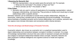 1.Querying the Semantic Net:
1. With this representation, one can easily query the semantic net. For example:
1. "What are the mammals?" The answer is "Dog" and "Cat."
2. "Which animals can fly?" The answer is "Bird."
2.Use Cases:
1. Semantic nets are used in various AI applications for knowledge representation, natural
language understanding, and reasoning. They provide an intuitive and visual way to model
relationships within a specific domain.
Semantic networks can be extended to include more complex relationships, attributes, or
hierarchies, making them versatile tools for representing structured knowledge. The example
above illustrates a simplified semantic net for animal relationships, but in practice, semantic nets
can capture more intricate information and connections within diverse domains.
7)List the advantages and disadvantages of Semantic Networks.
A semantic network, also known as a semantic net, is a graphical representation used to
depict relationships and connections between concepts or entities in a domain. It is a type
of knowledge representation structure that uses nodes to represent concepts and directed
arcs (edges) to represent relationships between these concepts. Semantic networks are
often employed in artificial intelligence and cognitive science to model and organize
knowledge.
 
