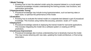 1.Model Training:
1. Knowing how to train the selected model using the prepared dataset is a crucial aspect.
Procedural knowledge includes understanding the training process, loss functions, and
optimization techniques.
2.Hyperparameter Tuning:
1. Procedural knowledge may include tuning hyperparameters, such as learning rates or
batch sizes, to optimize the performance of the model.
3.Evaluation:
1. Knowing how to evaluate the trained model on a separate test dataset is part of procedural
knowledge. This involves using metrics like accuracy, precision, recall, or F1 score.
4.Deployment:
1. Procedural knowledge extends to deploying the trained model for real-world applications.
This includes integrating the model into a software system or creating an API for
predictions.
5.Continuous Improvement:
1. Procedural knowledge also involves understanding how to iteratively improve the model.
This may include retraining with new data, updating the model architecture, or fine-tuning
parameters.
 