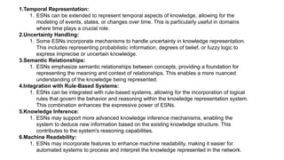 1.Temporal Representation:
1. ESNs can be extended to represent temporal aspects of knowledge, allowing for the
modeling of events, states, or changes over time. This is particularly useful in domains
where time plays a crucial role.
2.Uncertainty Handling:
1. Some ESNs incorporate mechanisms to handle uncertainty in knowledge representation.
This includes representing probabilistic information, degrees of belief, or fuzzy logic to
express imprecise or uncertain knowledge.
3.Semantic Relationships:
1. ESNs emphasize semantic relationships between concepts, providing a foundation for
representing the meaning and context of relationships. This enables a more nuanced
understanding of the knowledge being represented.
4.Integration with Rule-Based Systems:
1. ESNs can be integrated with rule-based systems, allowing for the incorporation of logical
rules that govern the behavior and reasoning within the knowledge representation system.
This combination enhances the expressive power of ESNs.
5.Knowledge Inference:
1. ESNs may support more advanced knowledge inference mechanisms, enabling the
system to deduce new information based on the existing knowledge structure. This
contributes to the system's reasoning capabilities.
6.Machine Readability:
1. ESNs may incorporate features to enhance machine readability, making it easier for
automated systems to process and interpret the knowledge represented in the network.
 