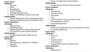 Frame: Doctor
•Attributes:
• Doctor ID
• Name
• Specialization
• Contact Number
• Schedule (Working hours)
• Patient List (Patients currently under care)
•Relationships:
• Works in Department (Links to Department frame)
• Performs Procedures (Links to Procedure frame)
Frame: Department
•Attributes:
• Department ID
• Department Name
• Head of Department (Links to Doctor frame)
• List of Doctors (Links to Doctor frames)
•Relationships:
• Contains Wards (Links to Ward frames)
Frame: Ward
•Attributes:
• Ward ID
• Ward Type (e.g., General, ICU, Pediatric)
• Capacity
• Occupancy
 