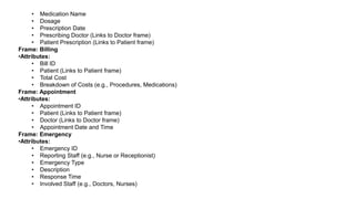 • Medication Name
• Dosage
• Prescription Date
• Prescribing Doctor (Links to Doctor frame)
• Patient Prescription (Links to Patient frame)
Frame: Billing
•Attributes:
• Bill ID
• Patient (Links to Patient frame)
• Total Cost
• Breakdown of Costs (e.g., Procedures, Medications)
Frame: Appointment
•Attributes:
• Appointment ID
• Patient (Links to Patient frame)
• Doctor (Links to Doctor frame)
• Appointment Date and Time
Frame: Emergency
•Attributes:
• Emergency ID
• Reporting Staff (e.g., Nurse or Receptionist)
• Emergency Type
• Description
• Response Time
• Involved Staff (e.g., Doctors, Nurses)
 