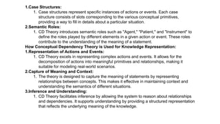 1.Case Structures:
1. Case structures represent specific instances of actions or events. Each case
structure consists of slots corresponding to the various conceptual primitives,
providing a way to fill in details about a particular situation.
2.Semantic Roles:
1. CD Theory introduces semantic roles such as "Agent," "Patient," and "Instrument" to
define the roles played by different elements in a given action or event. These roles
contribute to the understanding of the meaning of a statement.
How Conceptual Dependency Theory is Used for Knowledge Representation:
1.Representation of Actions and Events:
1. CD Theory excels in representing complex actions and events. It allows for the
decomposition of actions into meaningful primitives and relationships, making it
suitable for modeling real-world scenarios.
2.Capture of Meaning and Context:
1. The theory is designed to capture the meaning of statements by representing
relationships between concepts. This makes it effective in maintaining context and
understanding the semantics of different situations.
3.Inference and Understanding:
1. CD Theory facilitates inference by allowing the system to reason about relationships
and dependencies. It supports understanding by providing a structured representation
that reflects the underlying meaning of the knowledge.
 